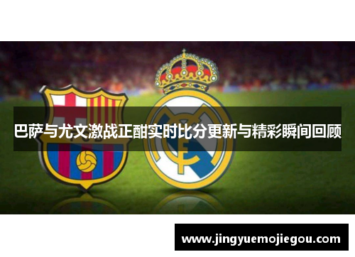 巴萨与尤文激战正酣实时比分更新与精彩瞬间回顾