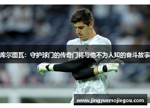 库尔图瓦：守护球门的传奇门将与他不为人知的奋斗故事