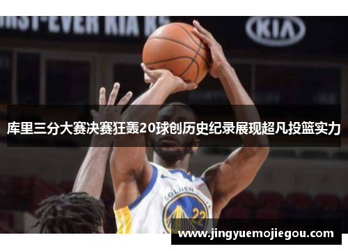 库里三分大赛决赛狂轰20球创历史纪录展现超凡投篮实力