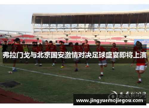 弗拉门戈与北京国安激情对决足球盛宴即将上演