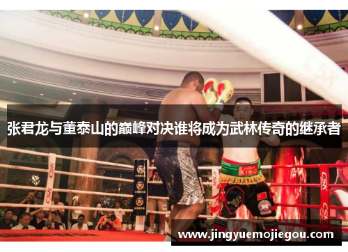 张君龙与董泰山的巅峰对决谁将成为武林传奇的继承者