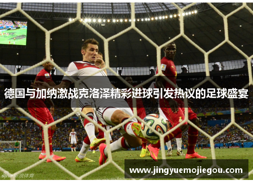 德国与加纳激战克洛泽精彩进球引发热议的足球盛宴