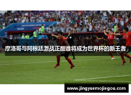 摩洛哥与阿根廷激战正酣谁将成为世界杯的新王者