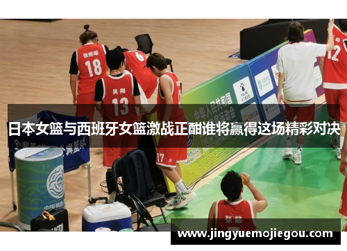 日本女篮与西班牙女篮激战正酣谁将赢得这场精彩对决