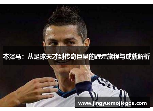 本泽马：从足球天才到传奇巨星的辉煌旅程与成就解析